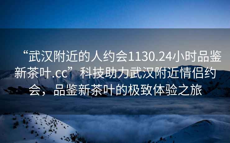 “武漢附近的人約會1130.24小時品鑒新茶葉.cc”科技助力武漢附近情侶約會，品鑒新茶葉的極致體驗之旅