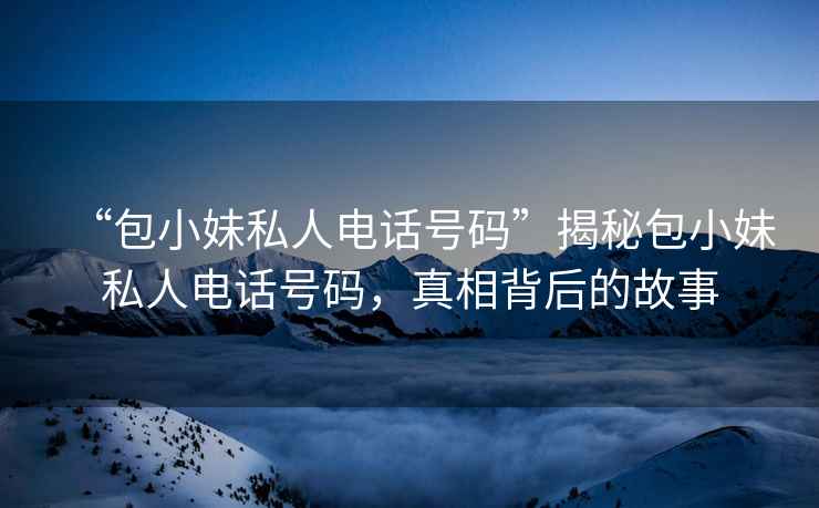 “包小妹私人電話號(hào)碼”揭秘包小妹私人電話號(hào)碼，真相背后的故事