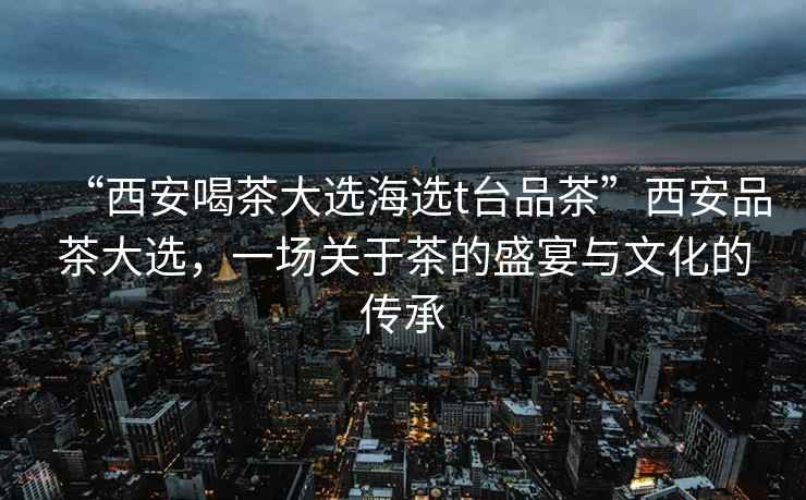 “西安喝茶大選海選t臺品茶”西安品茶大選，一場關(guān)于茶的盛宴與文化的傳承