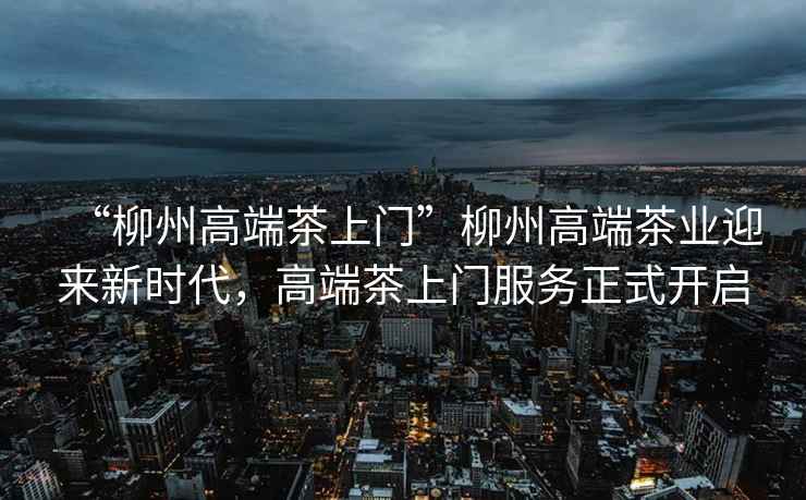 “柳州高端茶上門”柳州高端茶業(yè)迎來新時代，高端茶上門服務(wù)正式開啟
