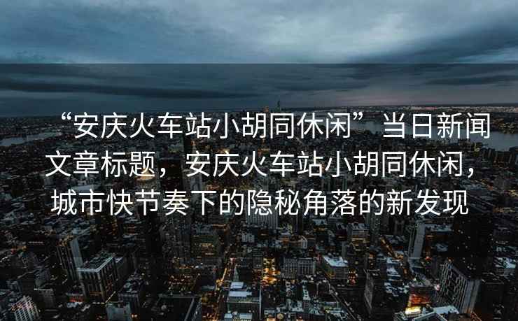 “安慶火車站小胡同休閑”當(dāng)日新聞文章標(biāo)題，安慶火車站小胡同休閑，城市快節(jié)奏下的隱秘角落的新發(fā)現(xiàn)