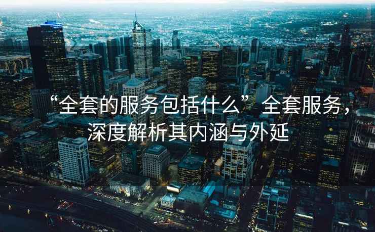 “全套的服務(wù)包括什么”全套服務(wù)，深度解析其內(nèi)涵與外延