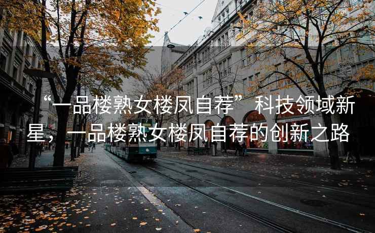 “一品樓熟女樓鳳自薦”科技領(lǐng)域新星，一品樓熟女樓鳳自薦的創(chuàng)新之路