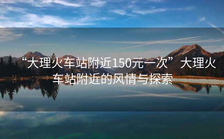 “大理火車站附近150元一次”大理火車站附近的風(fēng)情與探索