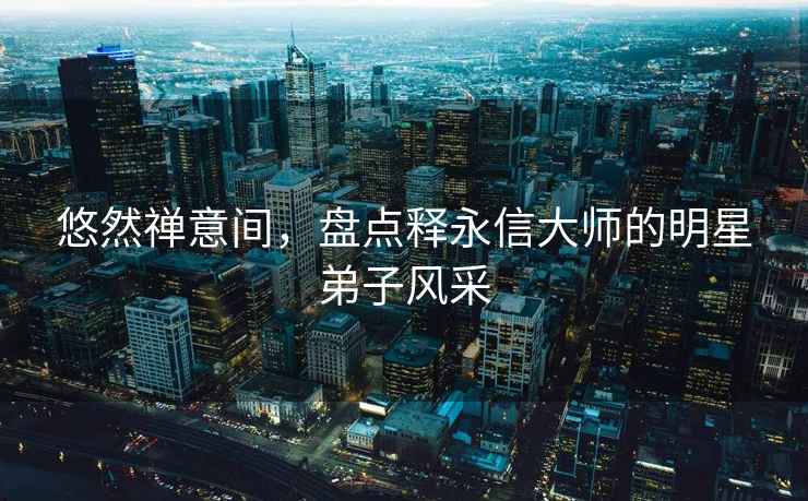 悠然禪意間，盤點釋永信大師的明星弟子風(fēng)采