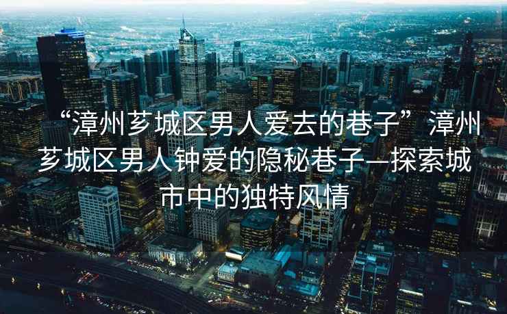 “漳州薌城區(qū)男人愛去的巷子”漳州薌城區(qū)男人鐘愛的隱秘巷子—探索城市中的獨特風情