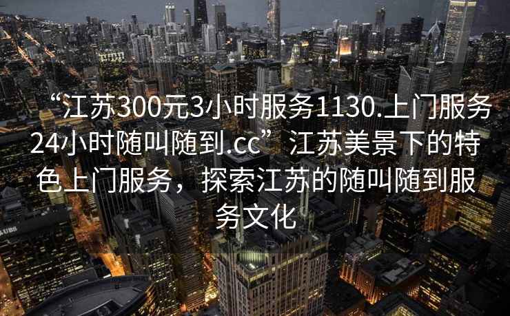 “江蘇300元3小時服務(wù)1130.上門服務(wù)24小時隨叫隨到.cc”江蘇美景下的特色上門服務(wù)，探索江蘇的隨叫隨到服務(wù)文化