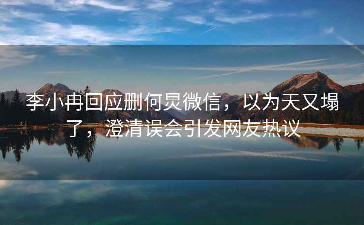 李小冉回應(yīng)刪何炅微信，以為天又塌了，澄清誤會(huì)引發(fā)網(wǎng)友熱議