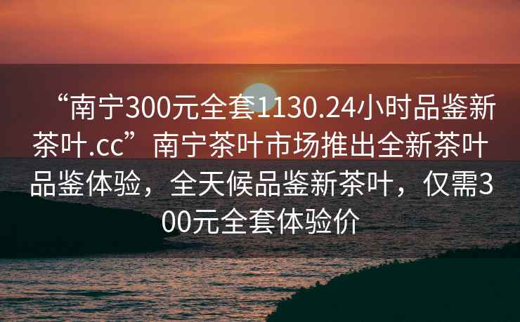 “南寧300元全套1130.24小時品鑒新茶葉.cc”南寧茶葉市場推出全新茶葉品鑒體驗，全天候品鑒新茶葉，僅需300元全套體驗價