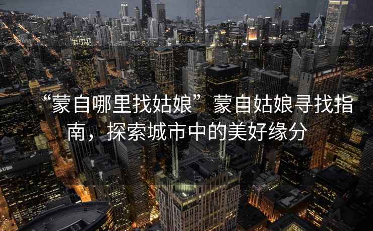 “蒙自哪里找姑娘”蒙自姑娘尋找指南，探索城市中的美好緣分