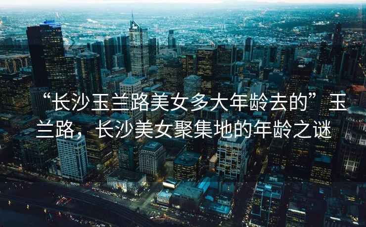 “長沙玉蘭路美女多大年齡去的”玉蘭路，長沙美女聚集地的年齡之謎