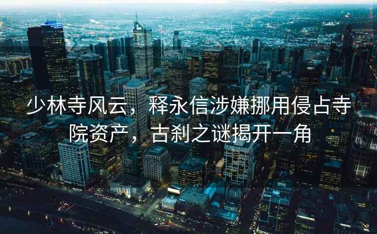少林寺風(fēng)云，釋永信涉嫌挪用侵占寺院資產(chǎn)，古剎之謎揭開一角