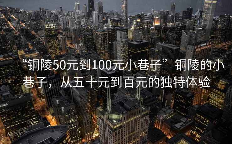 “銅陵50元到100元小巷子”銅陵的小巷子，從五十元到百元的獨(dú)特體驗(yàn)