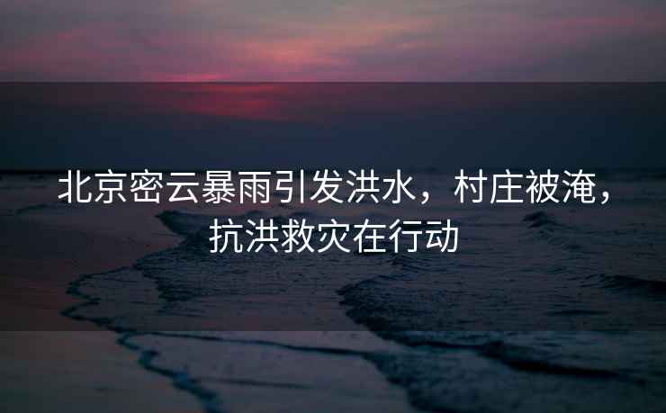 北京密云暴雨引發(fā)洪水，村莊被淹，抗洪救災(zāi)在行動