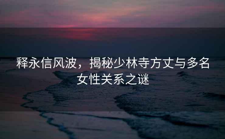 釋永信風(fēng)波，揭秘少林寺方丈與多名女性關(guān)系之謎