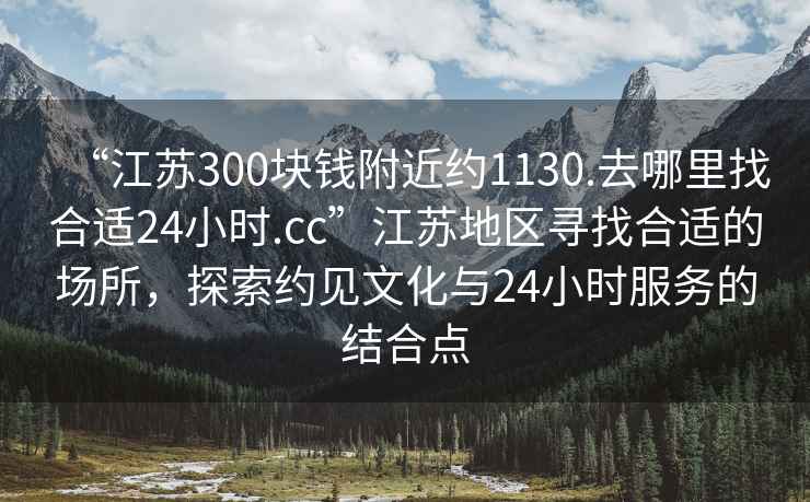 “江蘇300塊錢附近約1130.去哪里找合適24小時(shí).cc”江蘇地區(qū)尋找合適的場(chǎng)所，探索約見(jiàn)文化與24小時(shí)服務(wù)的結(jié)合點(diǎn)