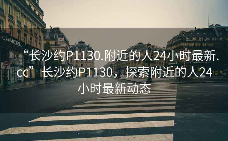 “長(zhǎng)沙約P1130.附近的人24小時(shí)最新.cc”長(zhǎng)沙約P1130，探索附近的人24小時(shí)最新動(dòng)態(tài)