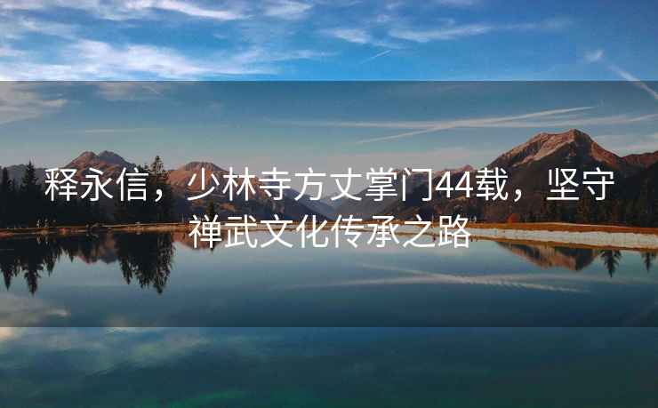 釋永信，少林寺方丈掌門44載，堅守禪武文化傳承之路