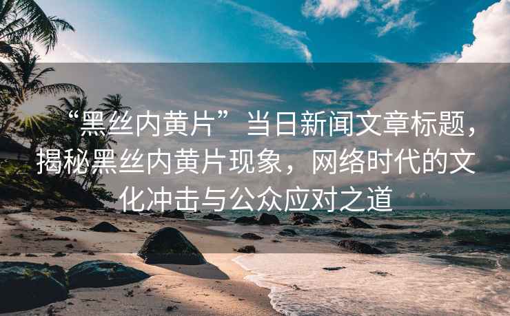“黑絲內(nèi)黃片”當(dāng)日新聞文章標(biāo)題，揭秘黑絲內(nèi)黃片現(xiàn)象，網(wǎng)絡(luò)時(shí)代的文化沖擊與公眾應(yīng)對(duì)之道