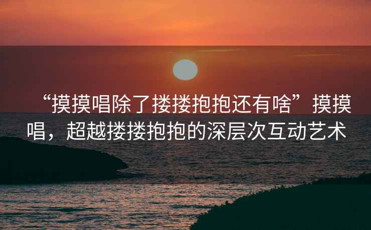 “摸摸唱除了摟摟抱抱還有啥”摸摸唱，超越摟摟抱抱的深層次互動藝術