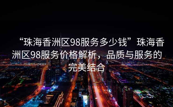 “珠海香洲區(qū)98服務(wù)多少錢”珠海香洲區(qū)98服務(wù)價格解析，品質(zhì)與服務(wù)的完美結(jié)合