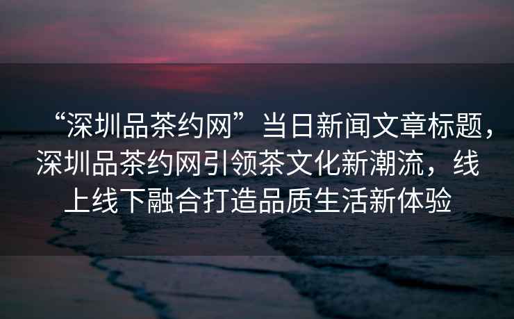 “深圳品茶約網(wǎng)”當(dāng)日新聞文章標(biāo)題，深圳品茶約網(wǎng)引領(lǐng)茶文化新潮流，線上線下融合打造品質(zhì)生活新體驗