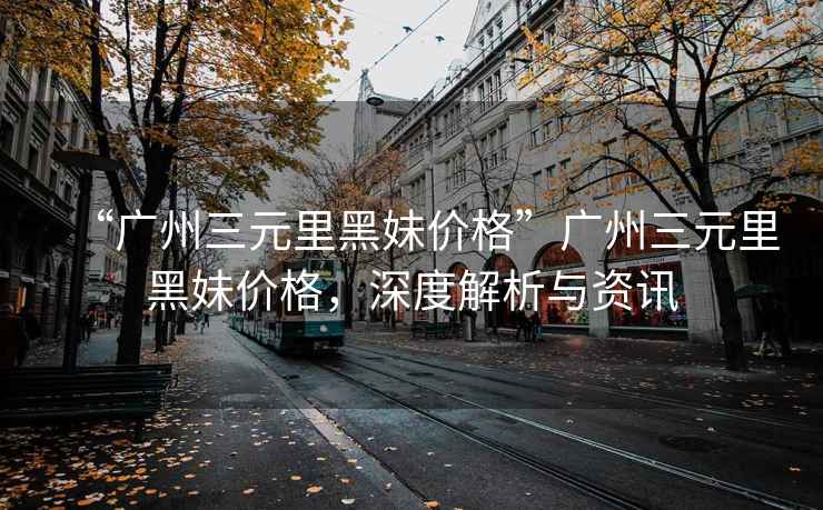 “廣州三元里黑妹價(jià)格”廣州三元里黑妹價(jià)格，深度解析與資訊