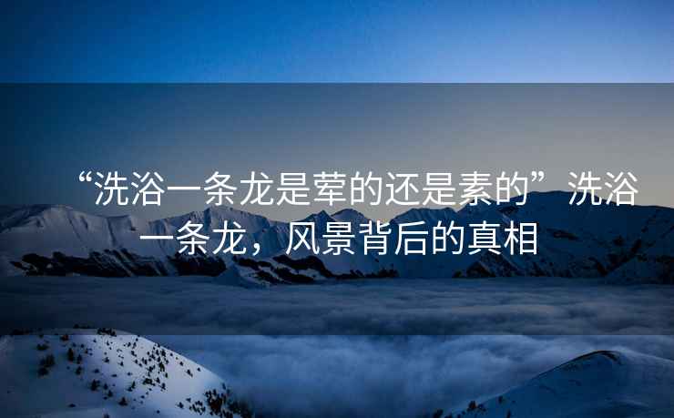 “洗浴一條龍是葷的還是素的”洗浴一條龍，風(fēng)景背后的真相