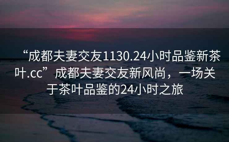 “成都夫妻交友1130.24小時(shí)品鑒新茶葉.cc”成都夫妻交友新風(fēng)尚，一場(chǎng)關(guān)于茶葉品鑒的24小時(shí)之旅