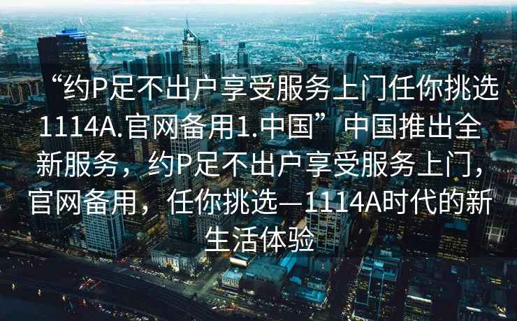 “約P足不出戶享受服務(wù)上門任你挑選1114A.官網(wǎng)備用1.中國”中國推出全新服務(wù)，約P足不出戶享受服務(wù)上門，官網(wǎng)備用，任你挑選—1114A時代的新生活體驗