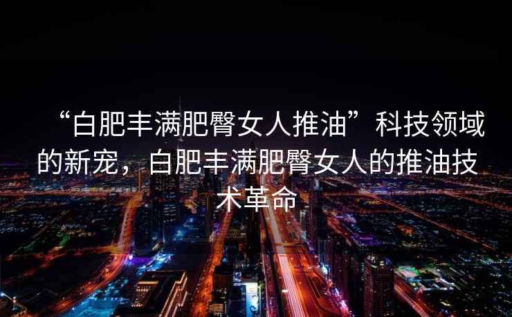 “白肥豐滿肥臀女人推油”科技領域的新寵，白肥豐滿肥臀女人的推油技術革命
