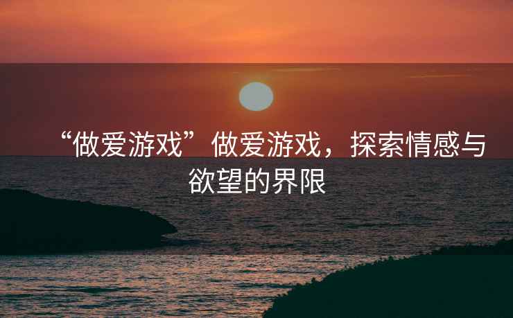 “做愛游戲”做愛游戲，探索情感與欲望的界限