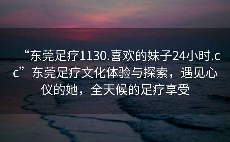 “東莞足療1130.喜歡的妹子24小時(shí).cc”東莞足療文化體驗(yàn)與探索，遇見(jiàn)心儀的她，全天候的足療享受