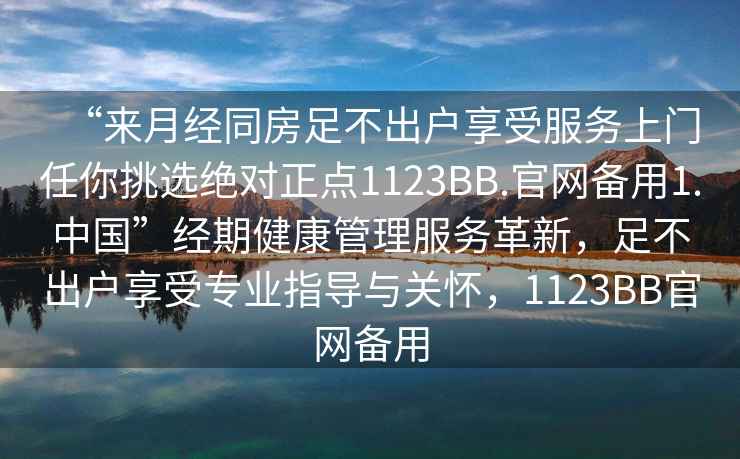“來(lái)月經(jīng)同房足不出戶(hù)享受服務(wù)上門(mén)任你挑選絕對(duì)正點(diǎn)1123BB.官網(wǎng)備用1.中國(guó)”經(jīng)期健康管理服務(wù)革新，足不出戶(hù)享受專(zhuān)業(yè)指導(dǎo)與關(guān)懷，1123BB官網(wǎng)備用