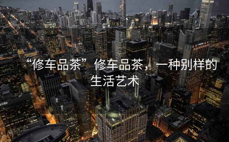 “修車品茶”修車品茶，一種別樣的生活藝術(shù)
