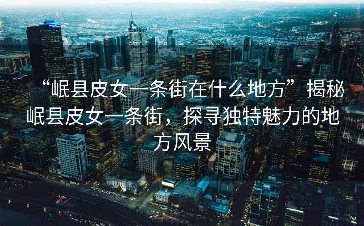 “岷縣皮女一條街在什么地方”揭秘岷縣皮女一條街，探尋獨特魅力的地方風(fēng)景