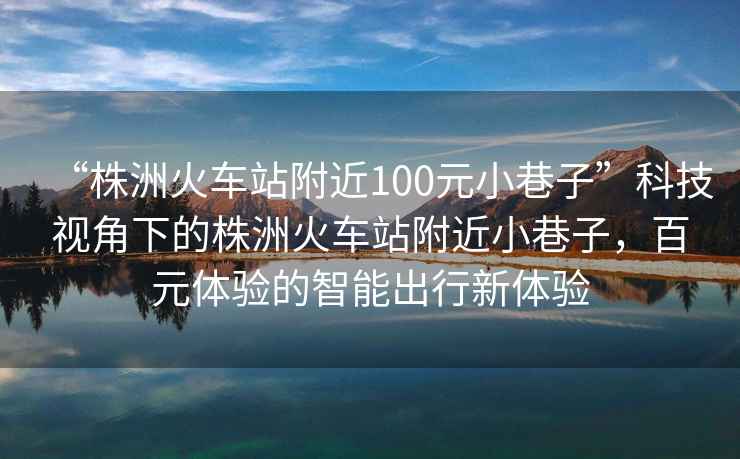 “株洲火車站附近100元小巷子”科技視角下的株洲火車站附近小巷子，百元體驗的智能出行新體驗