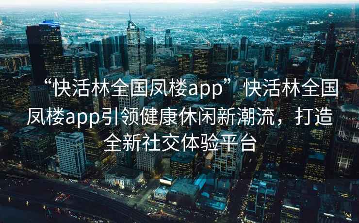 “快活林全國(guó)鳳樓app”快活林全國(guó)鳳樓app引領(lǐng)健康休閑新潮流，打造全新社交體驗(yàn)平臺(tái)
