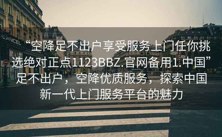 “空降足不出戶享受服務(wù)上門任你挑選絕對正點(diǎn)1123BBZ.官網(wǎng)備用1.中國”足不出戶，空降優(yōu)質(zhì)服務(wù)，探索中國新一代上門服務(wù)平臺的魅力