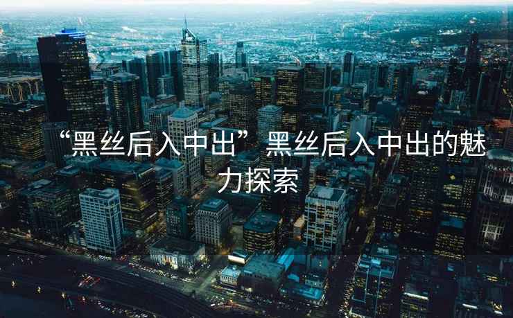 “黑絲后入中出”黑絲后入中出的魅力探索