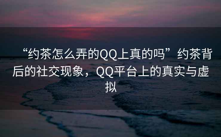 “約茶怎么弄的QQ上真的嗎”約茶背后的社交現(xiàn)象，QQ平臺上的真實與虛擬