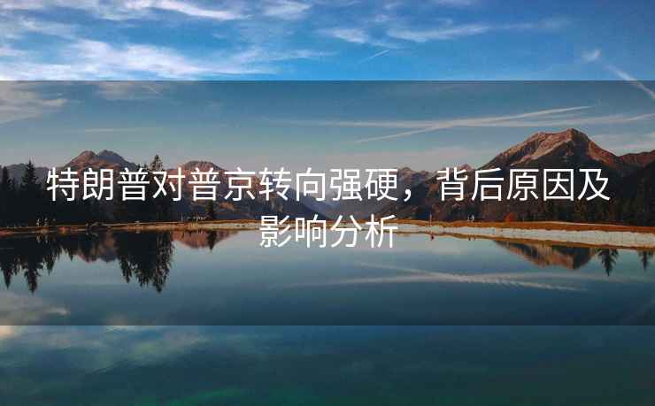特朗普對普京轉(zhuǎn)向強(qiáng)硬，背后原因及影響分析