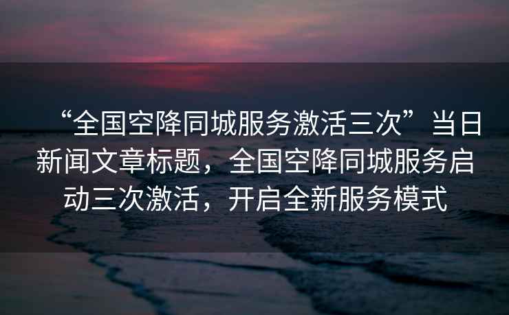 “全國空降同城服務(wù)激活三次”當(dāng)日新聞文章標(biāo)題，全國空降同城服務(wù)啟動三次激活，開啟全新服務(wù)模式