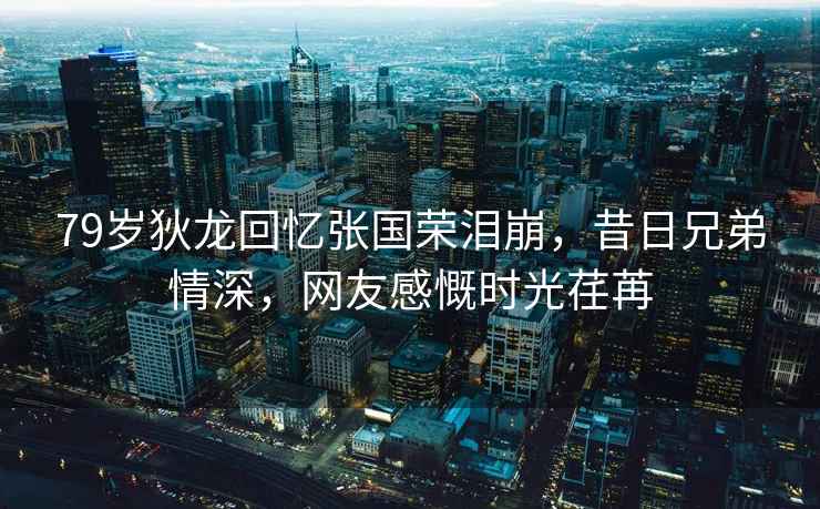 79歲狄龍回憶張國(guó)榮淚崩，昔日兄弟情深，網(wǎng)友感慨時(shí)光荏苒