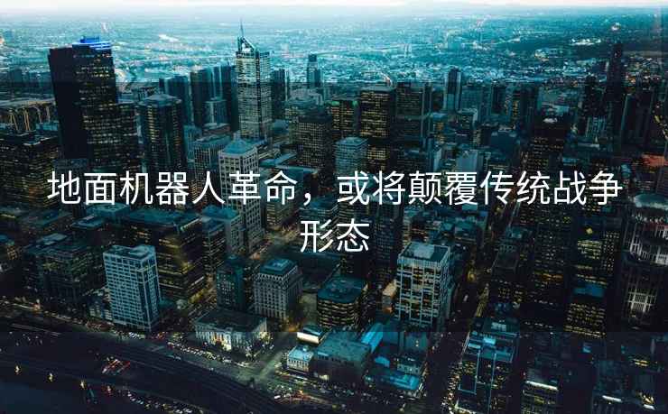 地面機器人革命，或?qū)㈩嵏矀鹘y(tǒng)戰(zhàn)爭形態(tài)