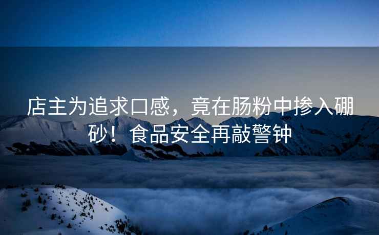 店主為追求口感，竟在腸粉中摻入硼砂！食品安全再敲警鐘