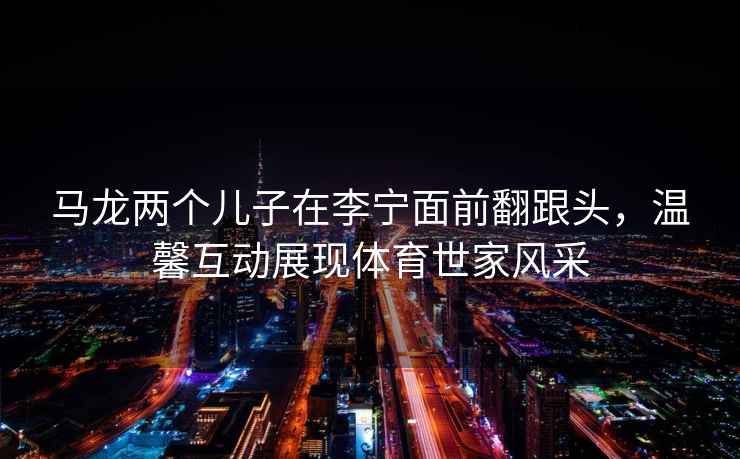 馬龍兩個兒子在李寧面前翻跟頭，溫馨互動展現體育世家風采