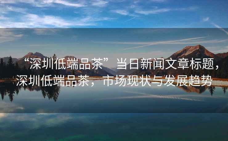 “深圳低端品茶”當日新聞文章標題，深圳低端品茶，市場現(xiàn)狀與發(fā)展趨勢