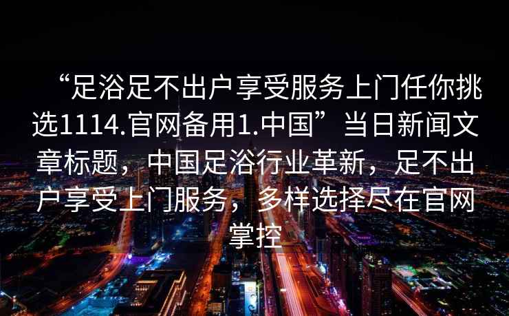 “足浴足不出戶享受服務上門任你挑選1114.官網(wǎng)備用1.中國”當日新聞文章標題，中國足浴行業(yè)革新，足不出戶享受上門服務，多樣選擇盡在官網(wǎng)掌控