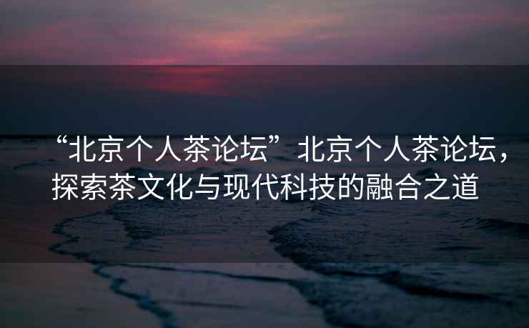 “北京個人茶論壇”北京個人茶論壇，探索茶文化與現代科技的融合之道